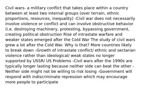 Civil wars- a military conflict that takes place within a country between at least two internal groups (over terrain, ethnic proportions, resources, inequality) -Civil war does not necessarily involve violence or conflict and can involve obstructive behavior (i.e. destroying machinery, protesting, bypassing government, creating political obstruction Rise of intrastate warfare and weaker states emerged after the Cold War The study of civil wars grew a lot after the Cold War. Why is that? More countries likely to break down -Growth of intrastate conflict/ ethnic and sectarian violence rather than ideological/ weak states no longer supported by USSR/ US Problems -Civil wars after the 1990s are typically longer lasting because neither side can beat the other -Neither side might not be willing to risk losing -Government will respond with indiscriminate repression which may encourage more people to participate