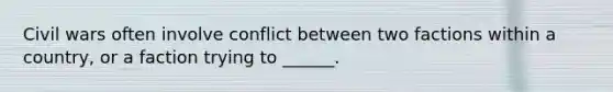 Civil wars often involve conflict between two factions within a country, or a faction trying to ______.