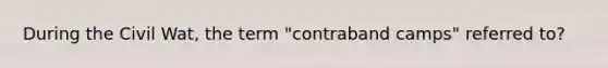 During the Civil Wat, the term "contraband camps" referred to?