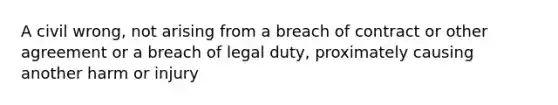 A civil wrong, not arising from a breach of contract or other agreement or a breach of legal duty, proximately causing another harm or injury