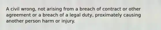 A civil wrong, not arising from a breach of contract or other agreement or a breach of a legal duty, proximately causing another person harm or injury.