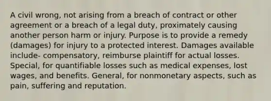 A civil wrong, not arising from a breach of contract or other agreement or a breach of a legal duty, proximately causing another person harm or injury. Purpose is to provide a remedy (damages) for injury to a protected interest. Damages available include- compensatory, reimburse plaintiff for actual losses. Special, for quantifiable losses such as medical expenses, lost wages, and benefits. General, for nonmonetary aspects, such as pain, suffering and reputation.