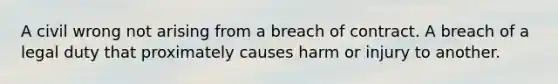 A civil wrong not arising from a breach of contract. A breach of a legal duty that proximately causes harm or injury to another.