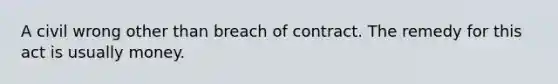 A civil wrong other than breach of contract. The remedy for this act is usually money.