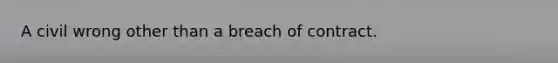 A civil wrong other than a breach of contract.