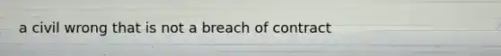 a civil wrong that is not a breach of contract