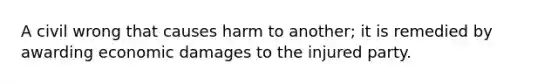 A civil wrong that causes harm to another; it is remedied by awarding economic damages to the injured party.