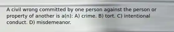 A civil wrong committed by one person against the person or property of another is a(n): A) crime. B) tort. C) intentional conduct. D) misdemeanor.