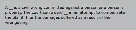 A __ is a civil wrong committed against a person or a person's property. The court can award __ in an attempt to compensate the plaintiff for the damages suffered as a result of the wrongdoing.