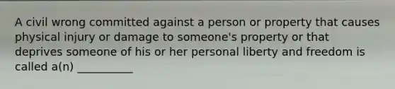 A civil wrong committed against a person or property that causes physical injury or damage to someone's property or that deprives someone of his or her personal liberty and freedom is called a(n) __________