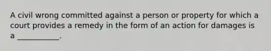 A civil wrong committed against a person or property for which a court provides a remedy in the form of an action for damages is a ___________.