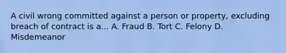 A civil wrong committed against a person or property, excluding breach of contract is a... A. Fraud B. Tort C. Felony D. Misdemeanor