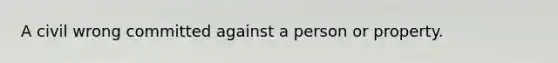 A civil wrong committed against a person or property.