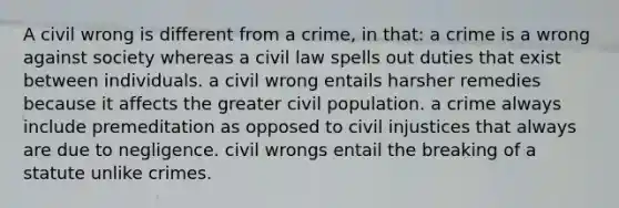 A civil wrong is different from a crime, in that: a crime is a wrong against society whereas a civil law spells out duties that exist between individuals. a civil wrong entails harsher remedies because it affects the greater civil population. a crime always include premeditation as opposed to civil injustices that always are due to negligence. civil wrongs entail the breaking of a statute unlike crimes.