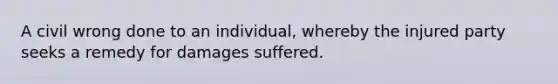 A civil wrong done to an individual, whereby the injured party seeks a remedy for damages suffered.