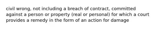 civil wrong, not including a breach of contract, committed against a person or property (real or personal) for which a court provides a remedy in the form of an action for damage