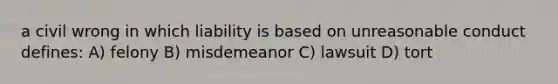 a civil wrong in which liability is based on unreasonable conduct defines: A) felony B) misdemeanor C) lawsuit D) tort