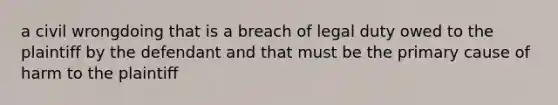 a civil wrongdoing that is a breach of legal duty owed to the plaintiff by the defendant and that must be the primary cause of harm to the plaintiff