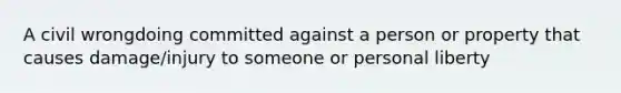 A civil wrongdoing committed against a person or property that causes damage/injury to someone or personal liberty