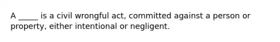 A _____ is a civil wrongful act, committed against a person or property, either intentional or negligent.