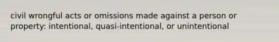 civil wrongful acts or omissions made against a person or property: intentional, quasi-intentional, or unintentional