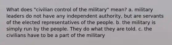 What does "civilian control of the military" mean? a. military leaders do not have any independent authority, but are servants of the elected representatives of the people. b. the military is simply run by the people. They do what they are told. c. the civilians have to be a part of the military