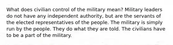 What does civilian control of the military mean? Military leaders do not have any independent authority, but are the servants of the elected representatives of the people. The military is simply run by the people. They do what they are told. The civilians have to be a part of the military.