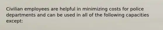 Civilian employees are helpful in minimizing costs for police departments and can be used in all of the following capacities except:​