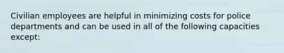 Civilian employees are helpful in minimizing costs for police departments and can be used in all of the following capacities except: