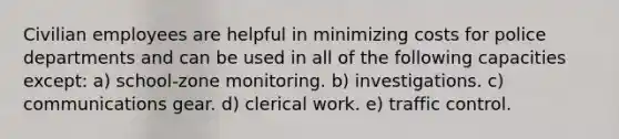 Civilian employees are helpful in minimizing costs for police departments and can be used in all of the following capacities except:​ a) ​school-zone monitoring. b) ​investigations. c) ​communications gear. d) ​clerical work. e) ​traffic control.