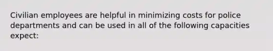 Civilian employees are helpful in minimizing costs for police departments and can be used in all of the following capacities expect: