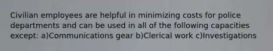 Civilian employees are helpful in minimizing costs for police departments and can be used in all of the following capacities except: a)Communications gear b)Clerical work c)Investigations