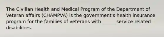 The Civilian Health and Medical Program of the Department of Veteran affairs (CHAMPVA) is the government's health insurance program for the families of veterans with ______service-related disabilities.