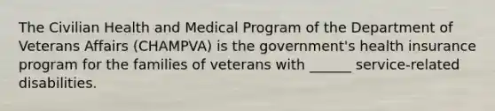 The Civilian Health and Medical Program of the Department of Veterans Affairs (CHAMPVA) is the government's health insurance program for the families of veterans with ______ service-related disabilities.