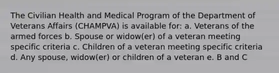 The Civilian Health and Medical Program of the Department of Veterans Affairs (CHAMPVA) is available for: a. Veterans of the armed forces b. Spouse or widow(er) of a veteran meeting specific criteria c. Children of a veteran meeting specific criteria d. Any spouse, widow(er) or children of a veteran e. B and C