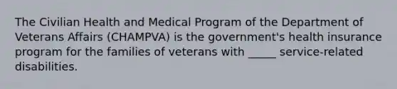 The Civilian Health and Medical Program of the Department of Veterans Affairs (CHAMPVA) is the government's health insurance program for the families of veterans with _____ service-related disabilities.