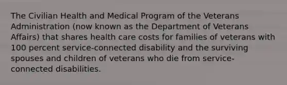 The Civilian Health and Medical Program of the Veterans Administration (now known as the Department of Veterans Affairs) that shares health care costs for families of veterans with 100 percent service-connected disability and the surviving spouses and children of veterans who die from service-connected disabilities.