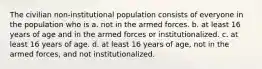 The civilian non-institutional population consists of everyone in the population who is a. not in the armed forces. b. at least 16 years of age and in the armed forces or institutionalized. c. at least 16 years of age. d. at least 16 years of age, not in the armed forces, and not institutionalized.