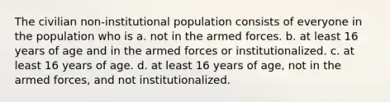 The civilian non-institutional population consists of everyone in the population who is a. not in the armed forces. b. at least 16 years of age and in the armed forces or institutionalized. c. at least 16 years of age. d. at least 16 years of age, not in the armed forces, and not institutionalized.