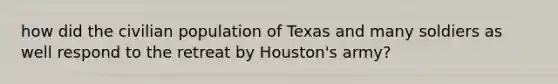 how did the civilian population of Texas and many soldiers as well respond to the retreat by Houston's army?