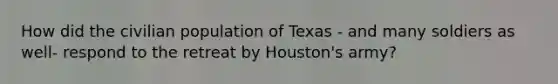 How did the civilian population of Texas - and many soldiers as well- respond to the retreat by Houston's army?