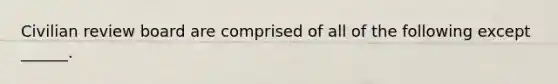 Civilian review board are comprised of all of the following except ______.