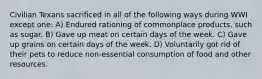 Civilian Texans sacrificed in all of the following ways during WWI except one: A) Endured rationing of commonplace products, such as sugar. B) Gave up meat on certain days of the week. C) Gave up grains on certain days of the week. D) Voluntarily got rid of their pets to reduce non-essential consumption of food and other resources.