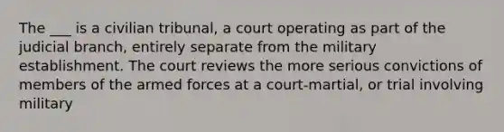 The ___ is a civilian tribunal, a court operating as part of the judicial branch, entirely separate from the military establishment. The court reviews the more serious convictions of members of the armed forces at a court-martial, or trial involving military