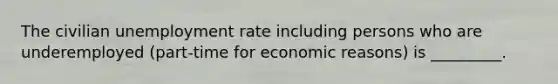 The civilian unemployment rate including persons who are underemployed​ (part-time for economic​ reasons) is _________.