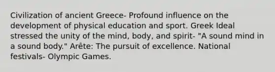 Civilization of ancient Greece- Profound influence on the development of physical education and sport. Greek Ideal stressed the unity of the mind, body, and spirit- "A sound mind in a sound body." Arête: The pursuit of excellence. National festivals- Olympic Games.