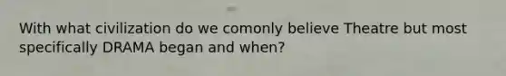 With what civilization do we comonly believe Theatre but most specifically DRAMA began and when?