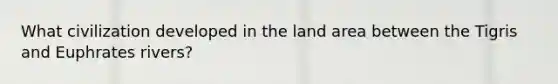 What civilization developed in the land area between the Tigris and Euphrates rivers?