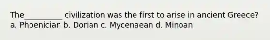 The__________ civilization was the first to arise in ancient Greece? a. Phoenician b. Dorian c. Mycenaean d. Minoan