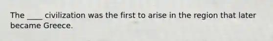 The ____ civilization was the first to arise in the region that later became Greece.